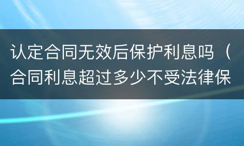 认定合同无效后保护利息吗（合同利息超过多少不受法律保护）