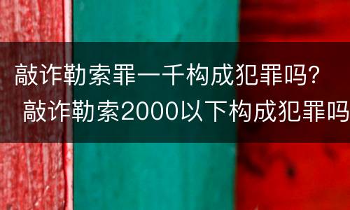 敲诈勒索罪一千构成犯罪吗？ 敲诈勒索2000以下构成犯罪吗?