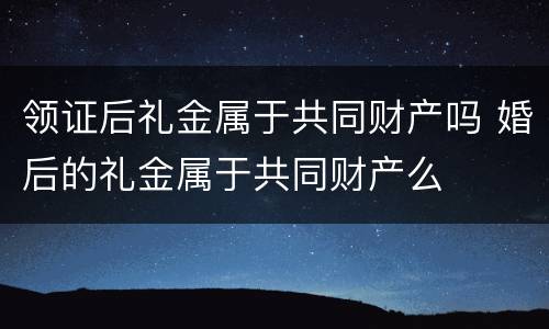 领证后礼金属于共同财产吗 婚后的礼金属于共同财产么