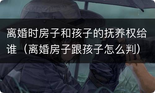 离婚时房子和孩子的抚养权给谁（离婚房子跟孩子怎么判）