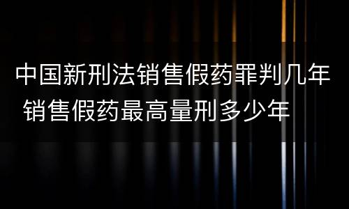 中国新刑法销售假药罪判几年 销售假药最高量刑多少年
