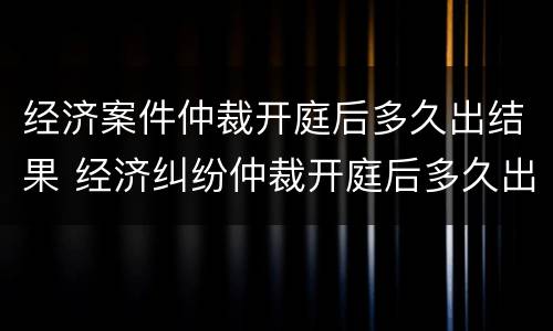 经济案件仲裁开庭后多久出结果 经济纠纷仲裁开庭后多久出裁决书