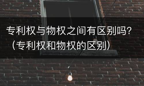 专利权与物权之间有区别吗？（专利权和物权的区别）
