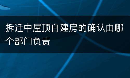 拆迁中屋顶自建房的确认由哪个部门负责