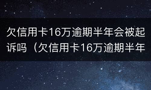 欠信用卡16万逾期半年会被起诉吗（欠信用卡16万逾期半年会被起诉吗怎么办）