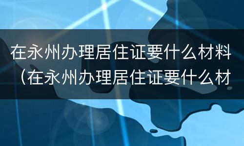 在永州办理居住证要什么材料（在永州办理居住证要什么材料呀）