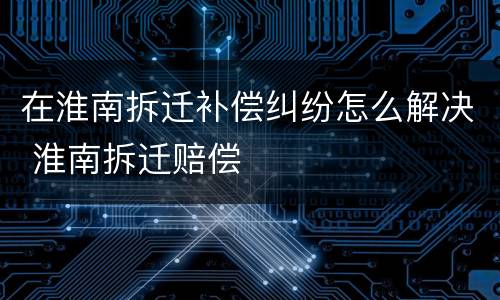 在淮南拆迁补偿纠纷怎么解决 淮南拆迁赔偿