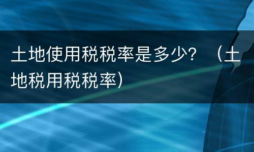 土地使用税税率是多少？（土地税用税税率）