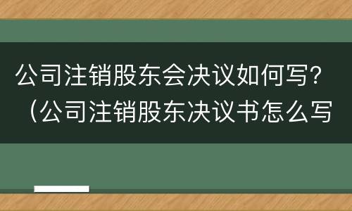 公司注销股东会决议如何写？（公司注销股东决议书怎么写）