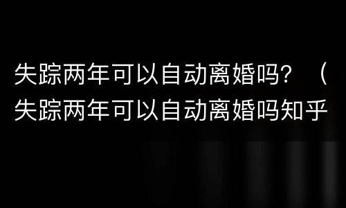 失踪两年可以自动离婚吗？（失踪两年可以自动离婚吗知乎）