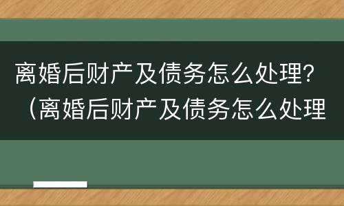 离婚后财产及债务怎么处理？（离婚后财产及债务怎么处理好）