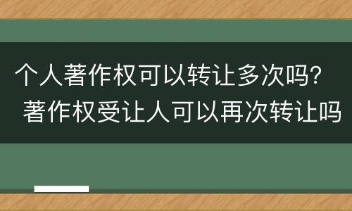 个人著作权可以转让多次吗？ 著作权受让人可以再次转让吗