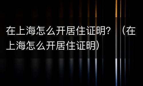在上海怎么开居住证明？（在上海怎么开居住证明）