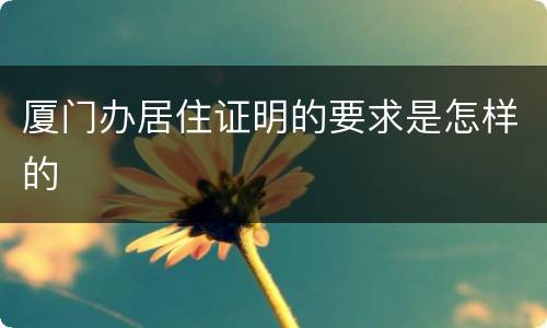 厦门办居住证明的要求是怎样的