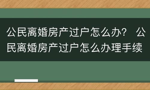 公民离婚房产过户怎么办？ 公民离婚房产过户怎么办理手续