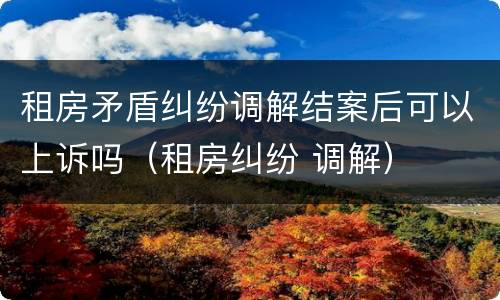 租房矛盾纠纷调解结案后可以上诉吗（租房纠纷 调解）