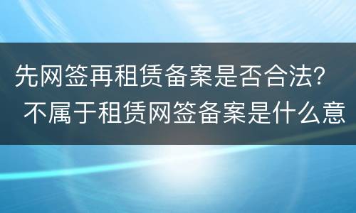 先网签再租赁备案是否合法？ 不属于租赁网签备案是什么意思