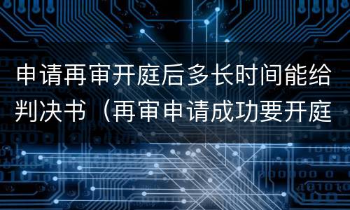 申请再审开庭后多长时间能给判决书（再审申请成功要开庭了注意什么）