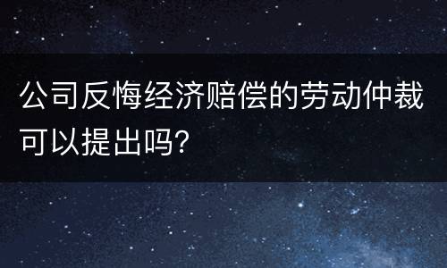 公司反悔经济赔偿的劳动仲裁可以提出吗？