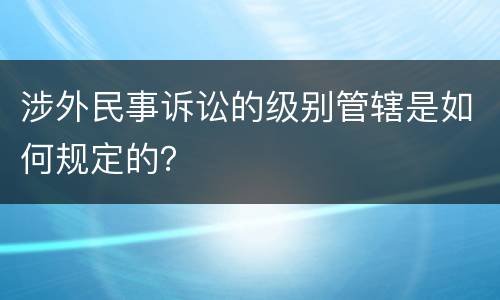 涉外民事诉讼的级别管辖是如何规定的？
