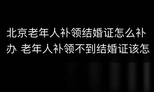 北京老年人补领结婚证怎么补办 老年人补领不到结婚证该怎么办