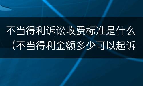 不当得利诉讼收费标准是什么（不当得利金额多少可以起诉）