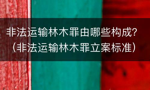 非法运输林木罪由哪些构成？（非法运输林木罪立案标准）