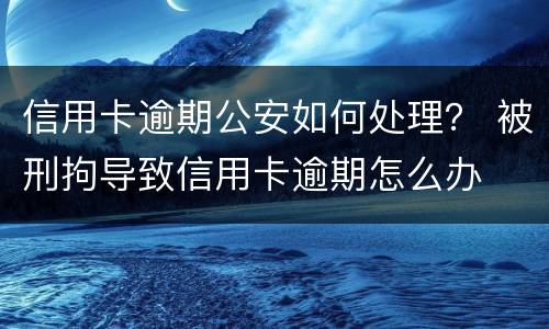 信用卡逾期公安如何处理？ 被刑拘导致信用卡逾期怎么办