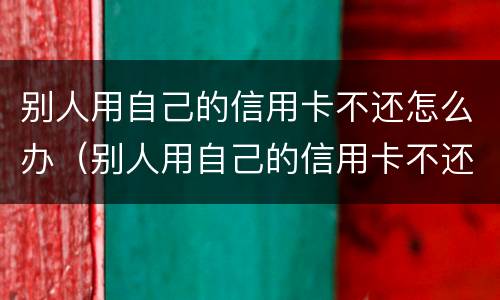 别人用自己的信用卡不还怎么办（别人用自己的信用卡不还怎么办呢）