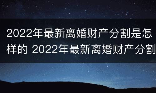 2022年最新离婚财产分割是怎样的 2022年最新离婚财产分割是怎样的呢