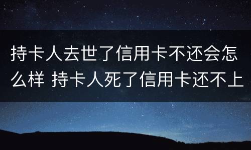 持卡人去世了信用卡不还会怎么样 持卡人死了信用卡还不上用给银行提前说嘛