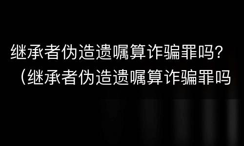 继承者伪造遗嘱算诈骗罪吗？（继承者伪造遗嘱算诈骗罪吗）