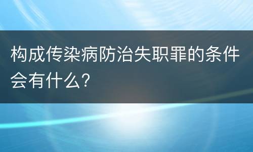 构成传染病防治失职罪的条件会有什么?