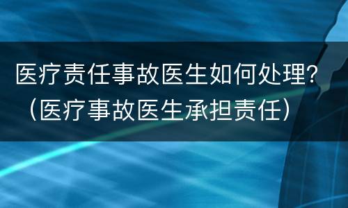 医疗责任事故医生如何处理？（医疗事故医生承担责任）