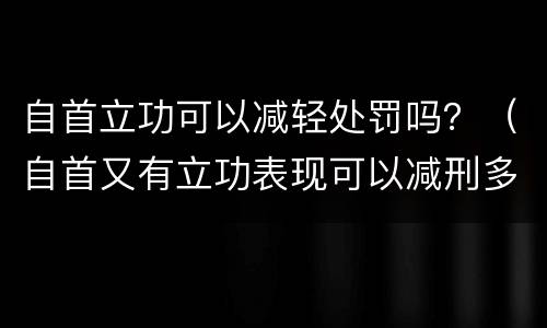 自首立功可以减轻处罚吗？（自首又有立功表现可以减刑多少）