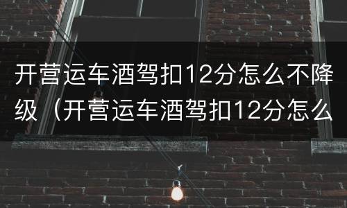 开营运车酒驾扣12分怎么不降级（开营运车酒驾扣12分怎么不降级呢）