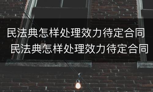 民法典怎样处理效力待定合同 民法典怎样处理效力待定合同的纠纷