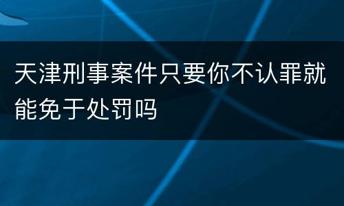 天津刑事案件只要你不认罪就能免于处罚吗