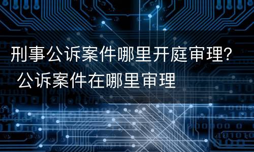 刑事公诉案件哪里开庭审理？ 公诉案件在哪里审理