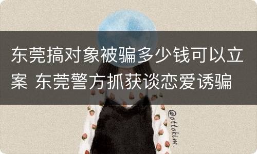 东莞搞对象被骗多少钱可以立案 东莞警方抓获谈恋爱诱骗