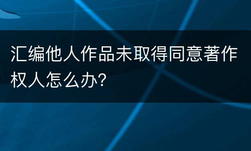 汇编他人作品未取得同意著作权人怎么办？