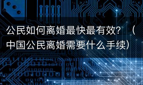 公民如何离婚最快最有效？（中国公民离婚需要什么手续）
