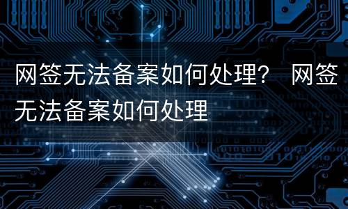 网签无法备案如何处理？ 网签无法备案如何处理