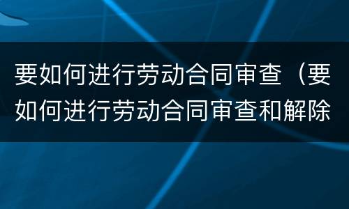 要如何进行劳动合同审查（要如何进行劳动合同审查和解除）