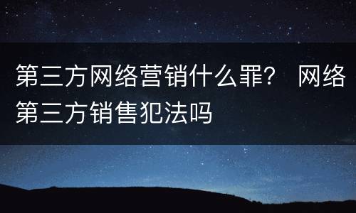 第三方网络营销什么罪？ 网络第三方销售犯法吗