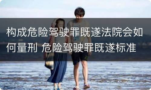 构成危险驾驶罪既遂法院会如何量刑 危险驾驶罪既遂标准