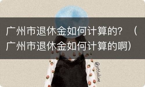 广州市退休金如何计算的？（广州市退休金如何计算的啊）