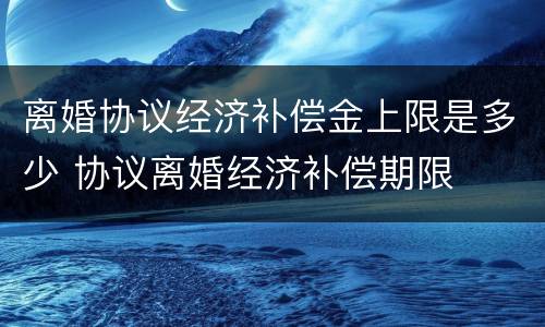离婚协议经济补偿金上限是多少 协议离婚经济补偿期限