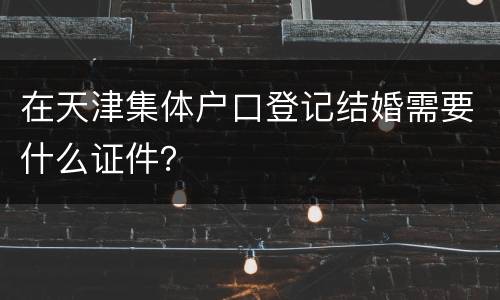 在天津集体户口登记结婚需要什么证件？