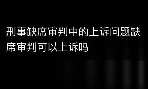 刑事缺席审判中的上诉问题缺席审判可以上诉吗